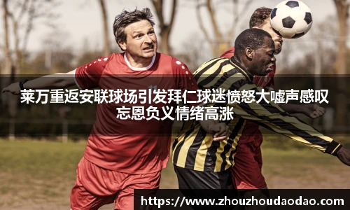 莱万重返安联球场引发拜仁球迷愤怒大嘘声感叹忘恩负义情绪高涨